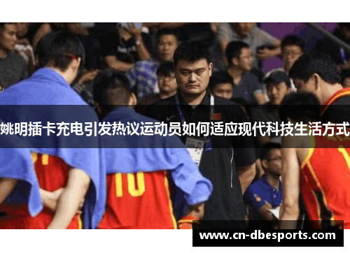 姚明插卡充电引发热议运动员如何适应现代科技生活方式